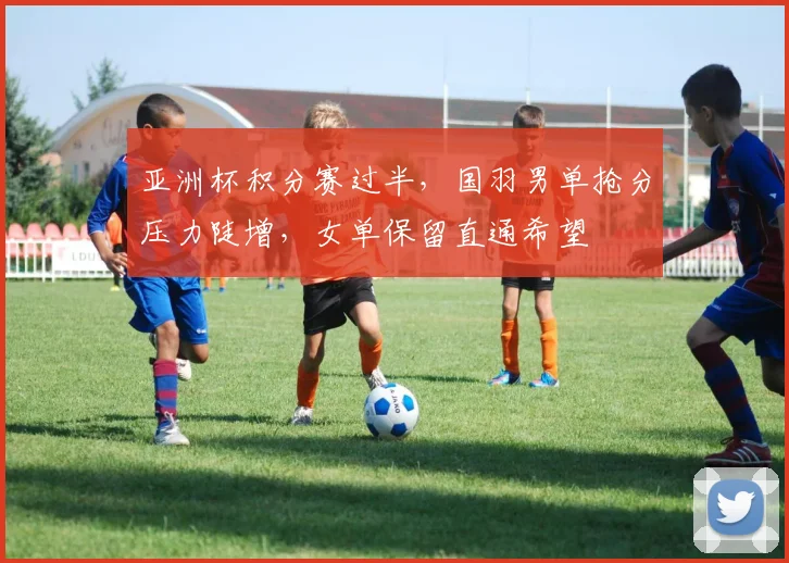 亚洲杯积分赛过半，国羽男单抢分压力陡增，女单保留直通希望