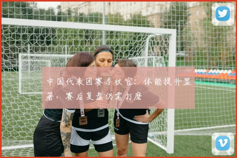 中国代表团赛季收官：体能提升显著，赛后复盘仍需打磨