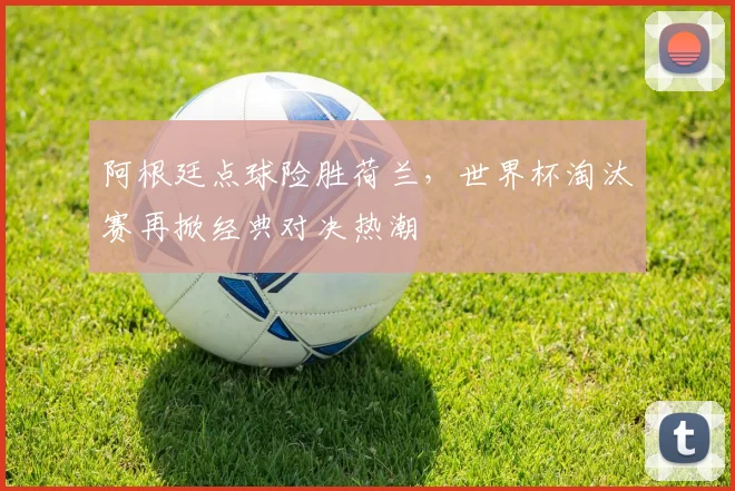 阿根廷点球险胜荷兰，世界杯淘汰赛再掀经典对决热潮