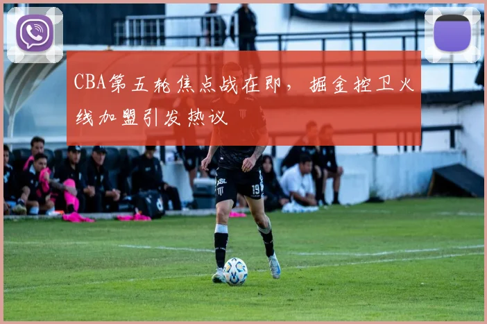 CBA第五轮焦点战在即，掘金控卫火线加盟引发热议