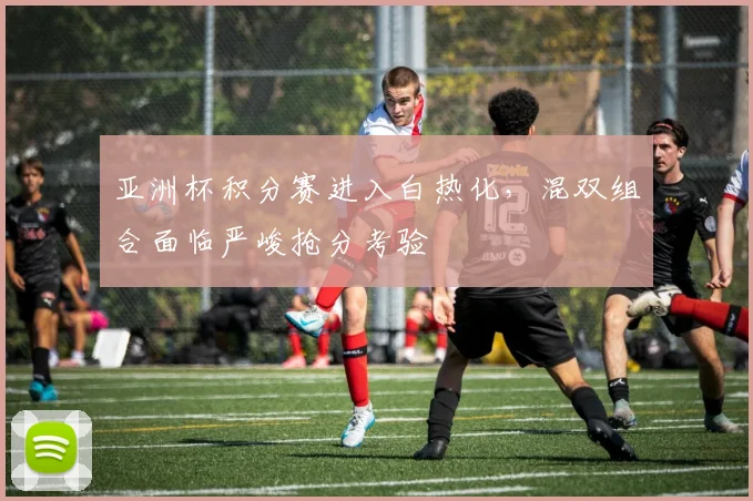 亚洲杯积分赛进入白热化，混双组合面临严峻抢分考验