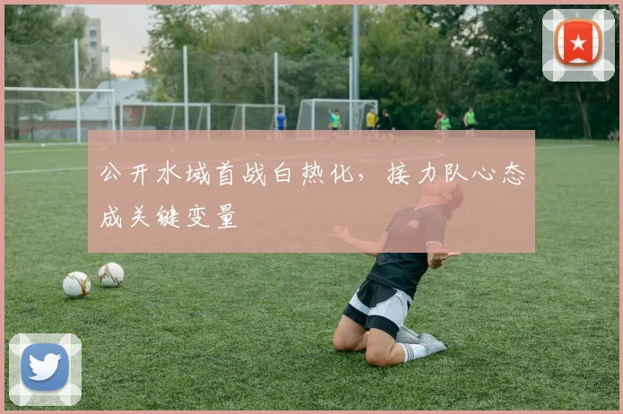 公开水域首战白热化，接力队心态成关键变量