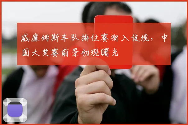 威廉姆斯车队排位赛渐入佳境，中国大奖赛前景初现曙光