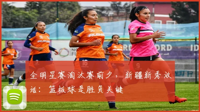 全明星赛淘汰赛前夕，新疆新秀放话：篮板球是胜负关键