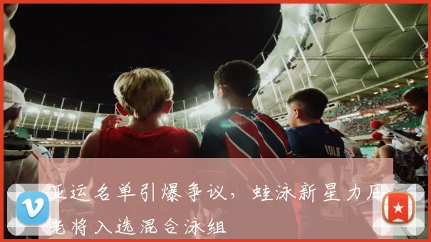 亚运名单引爆争议，蛙泳新星力压老将入选混合泳组