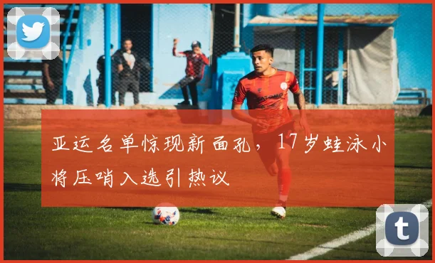 亚运名单惊现新面孔，17岁蛙泳小将压哨入选引热议