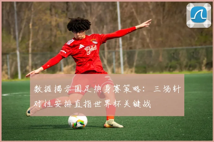 数据揭示国足热身赛策略：三场针对性安排直指世界杯关键战