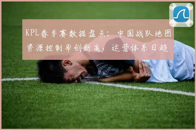 KPL春季赛数据盘点：中国战队地图资源控制率创新高，运营体系日趋成熟
