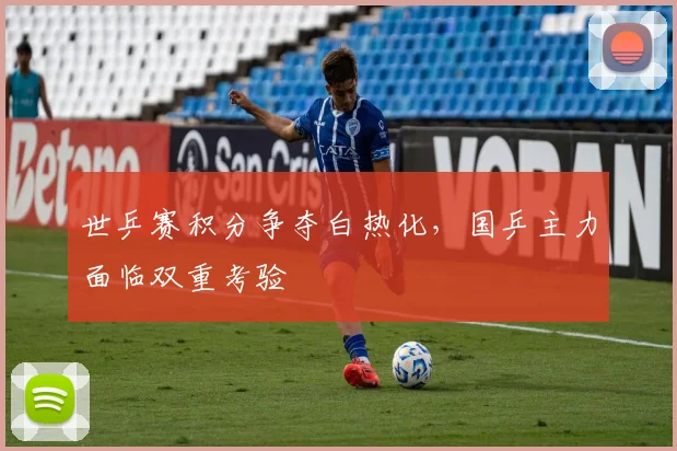 世乒赛积分争夺白热化，国乒主力面临双重考验