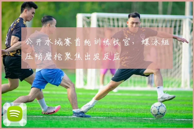 公开水域赛首轮训练收官，蝶泳组压哨磨枪聚焦出发反应