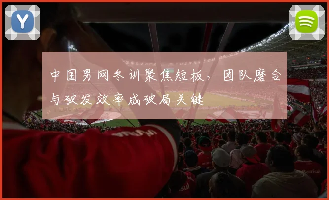 中国男网冬训聚焦短板，团队磨合与破发效率成破局关键
