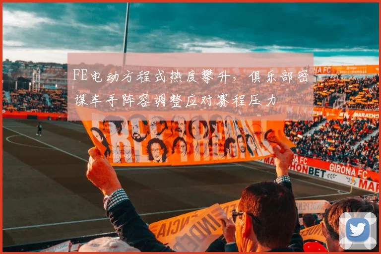 FE电动方程式热度攀升，俱乐部密谋车手阵容调整应对赛程压力