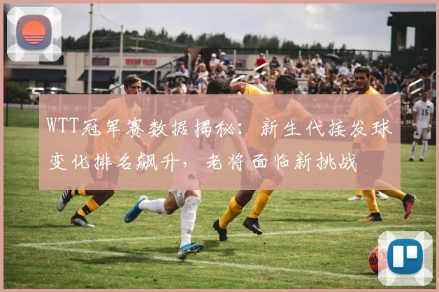 WTT冠军赛数据揭秘：新生代接发球变化排名飙升，老将面临新挑战