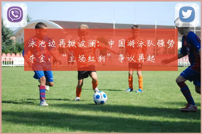 泳池边再掀波澜：中国游泳队强势夺金，“主场红利”争议再起