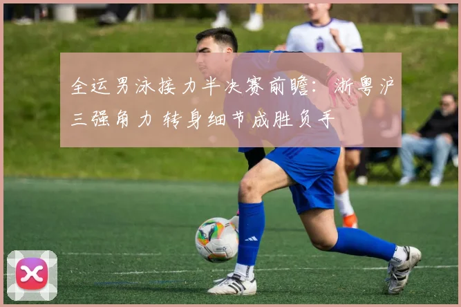 全运男泳接力半决赛前瞻：浙粤沪三强角力 转身细节成胜负手