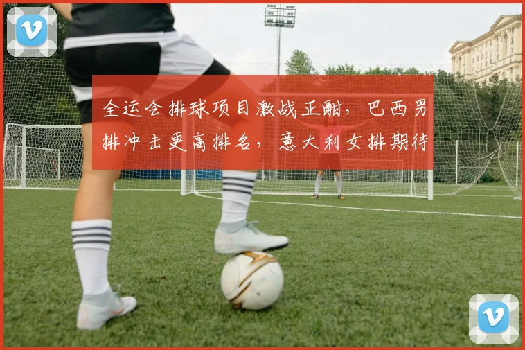 全运会排球项目激战正酣，巴西男排冲击更高排名，意大利女排期待触底反弹