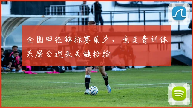 全国田径锦标赛前夕，竞走青训体系磨合迎来关键检验
