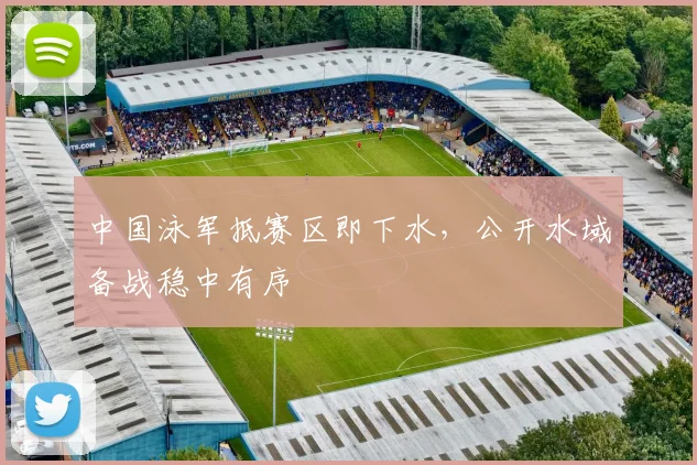 中国泳军抵赛区即下水，公开水域备战稳中有序