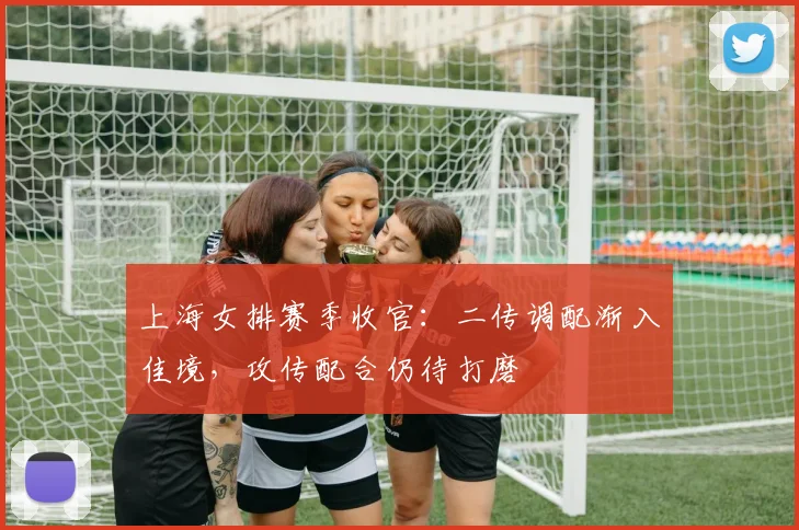 上海女排赛季收官：二传调配渐入佳境，攻传配合仍待打磨