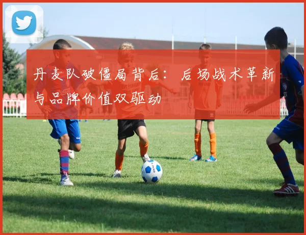 丹麦队破僵局背后：后场战术革新与品牌价值双驱动