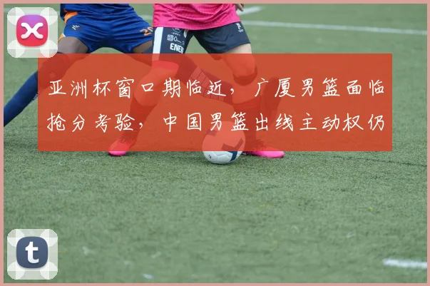亚洲杯窗口期临近，广厦男篮面临抢分考验，中国男篮出线主动权仍在手中