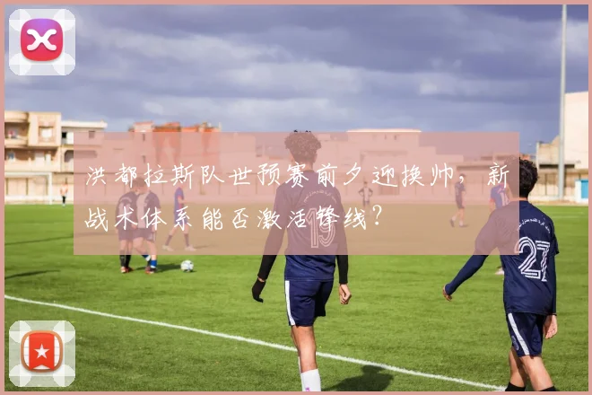 洪都拉斯队世预赛前夕迎换帅，新战术体系能否激活锋线？