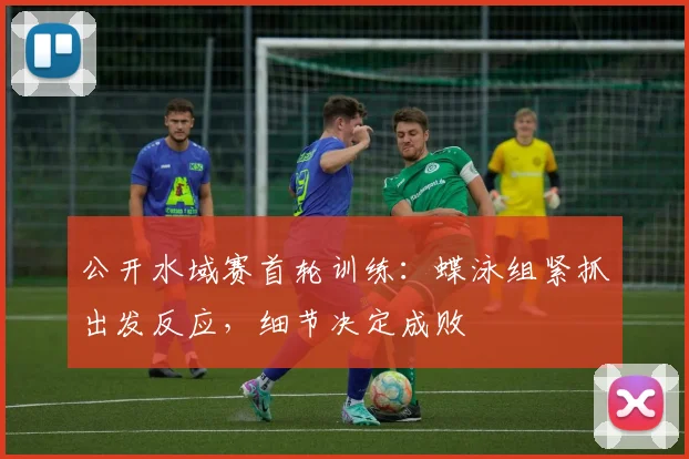 公开水域赛首轮训练：蝶泳组紧抓出发反应，细节决定成败