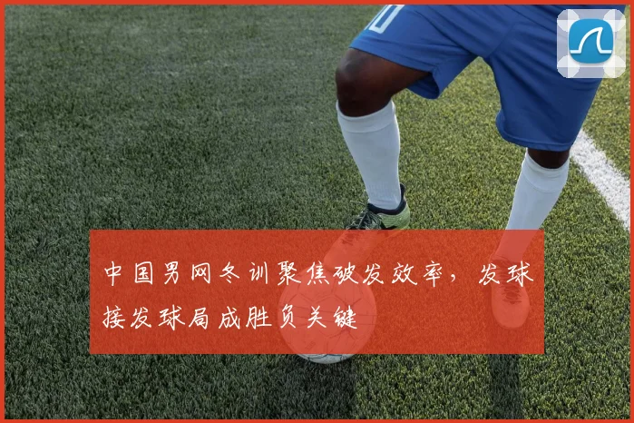 中国男网冬训聚焦破发效率，发球接发球局成胜负关键