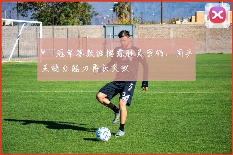 WTT冠军赛数据揭露胜负密码，国乒关键分能力再获突破