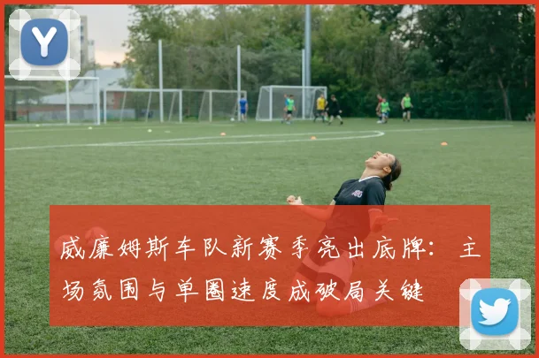 威廉姆斯车队新赛季亮出底牌：主场氛围与单圈速度成破局关键