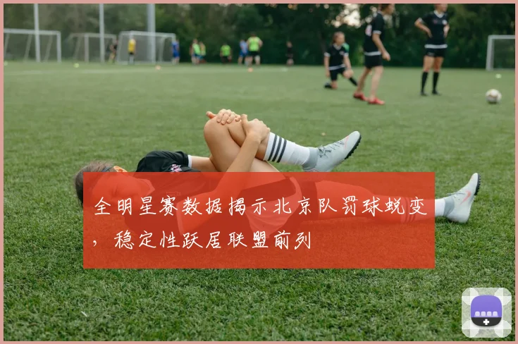全明星赛数据揭示北京队罚球蜕变，稳定性跃居联盟前列