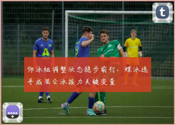 仰泳组调整状态稳步前行，蝶泳选手成混合泳接力关键变量