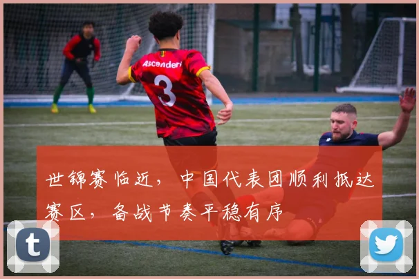 世锦赛临近，中国代表团顺利抵达赛区，备战节奏平稳有序