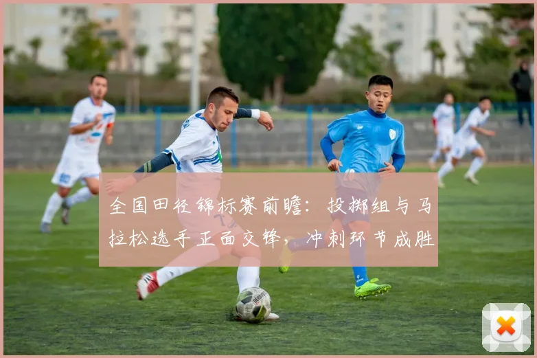 全国田径锦标赛前瞻：投掷组与马拉松选手正面交锋，冲刺环节成胜负手