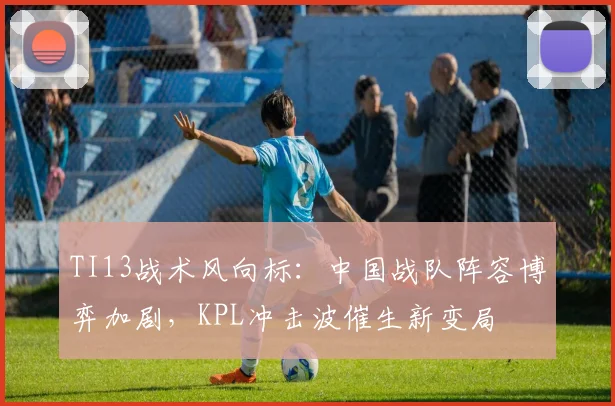 TI13战术风向标：中国战队阵容博弈加剧，KPL冲击波催生新变局