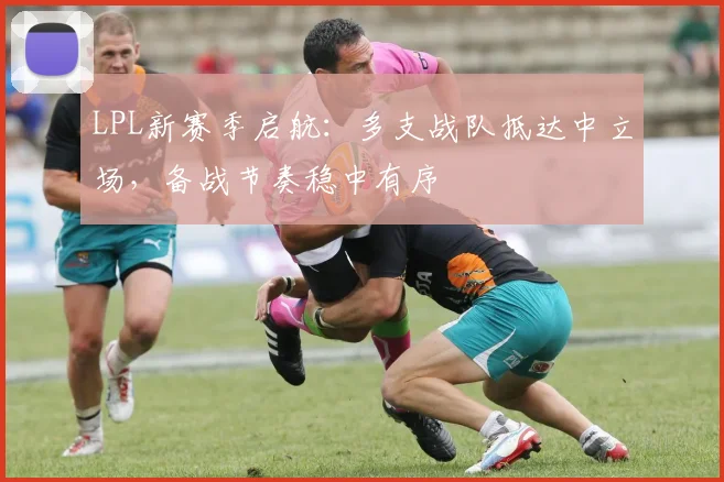 LPL新赛季启航：多支战队抵达中立场，备战节奏稳中有序
