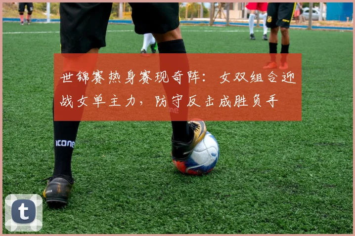 世锦赛热身赛现奇阵：女双组合迎战女单主力，防守反击成胜负手