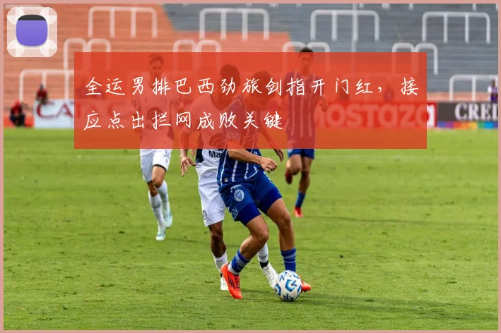 全运男排巴西劲旅剑指开门红，接应点出拦网成败关键