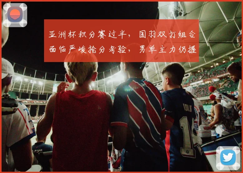 亚洲杯积分赛过半，国羽双打组合面临严峻抢分考验，男单主力仍握主动权